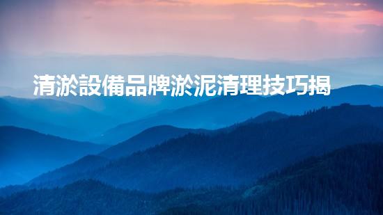 清淤設備品牌淤泥清理技巧揭秘：關鍵步驟和實用建議！
